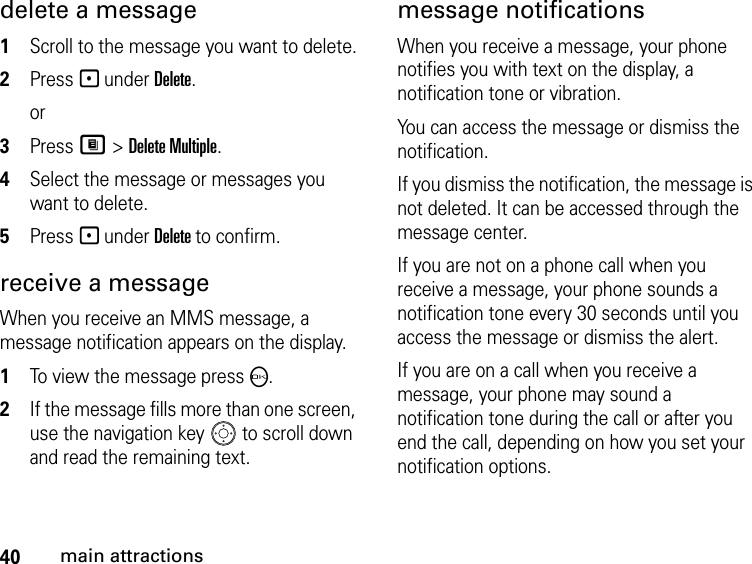 40main attractionsdelete a message1Scroll to the message you want to delete.2Press - under Delete.or 3Press M &gt; Delete Multiple.4Select the message or messages you want to delete.5Press - under Delete to confirm. receive a message When you receive an MMS message, a message notification appears on the display. 1To view the message press O. 2If the message fills more than one screen, use the navigation key   to scroll down and read the remaining text. message notificationsWhen you receive a message, your phone notifies you with text on the display, a notification tone or vibration.You can access the message or dismiss the notification.If you dismiss the notification, the message is not deleted. It can be accessed through the message center.If you are not on a phone call when you receive a message, your phone sounds a notification tone every 30 seconds until you access the message or dismiss the alert.If you are on a call when you receive a message, your phone may sound a notification tone during the call or after you end the call, depending on how you set your notification options.