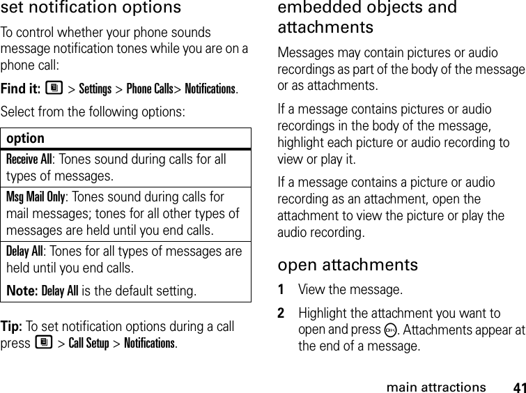 41main attractionsset notification optionsTo control whether your phone sounds message notification tones while you are on a phone call:Find it: M &gt; Settings &gt; Phone Calls&gt; Notifications.Select from the following options:Tip: To set notification options during a call press M &gt; Call Setup &gt; Notifications.embedded objects and attachmentsMessages may contain pictures or audio recordings as part of the body of the message or as attachments. If a message contains pictures or audio recordings in the body of the message, highlight each picture or audio recording to view or play it. If a message contains a picture or audio recording as an attachment, open the attachment to view the picture or play the audio recording. open attachments 1View the message. 2Highlight the attachment you want to open and press O. Attachments appear at the end of a message.optionReceive All: Tones sound during calls for all types of messages.Msg Mail Only: Tones sound during calls for mail messages; tones for all other types of messages are held until you end calls.Delay All: Tones for all types of messages are held until you end calls.Note: Delay All is the default setting.