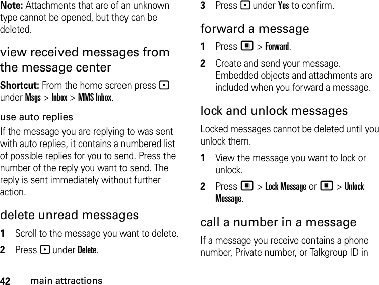 42main attractionsNote: Attachments that are of an unknown type cannot be opened, but they can be deleted.view received messages from the message center Shortcut: From the home screen press - under Msgs &gt; Inbox &gt; MMS Inbox.use auto repliesIf the message you are replying to was sent with auto replies, it contains a numbered list of possible replies for you to send. Press the number of the reply you want to send. The reply is sent immediately without further action.delete unread messages 1Scroll to the message you want to delete. 2Press - under Delete. 3Press - under Yes to confirm. forward a message 1Press M &gt; Forward. 2Create and send your message. Embedded objects and attachments are included when you forward a message. lock and unlock messagesLocked messages cannot be deleted until you unlock them. 1View the message you want to lock or unlock. 2Press M &gt; Lock Message or M &gt; Unlock Message. call a number in a message If a message you receive contains a phone number, Private number, or Talkgroup ID in 