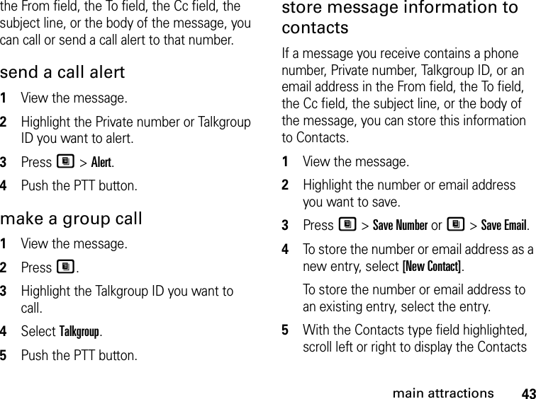 43main attractionsthe From field, the To field, the Cc field, the subject line, or the body of the message, you can call or send a call alert to that number. send a call alert 1View the message.2Highlight the Private number or Talkgroup ID you want to alert.3Press M &gt; Alert.4Push the PTT button.make a group call1View the message.2Press M.3Highlight the Talkgroup ID you want to call.4Select Talkgroup.5Push the PTT button.store message information to contacts If a message you receive contains a phone number, Private number, Talkgroup ID, or an email address in the From field, the To field, the Cc field, the subject line, or the body of the message, you can store this information to Contacts. 1View the message. 2Highlight the number or email address you want to save. 3Press M &gt; Save Number or M &gt; Save Email. 4To store the number or email address as a new entry, select [New Contact].To store the number or email address to an existing entry, select the entry. 5With the Contacts type field highlighted, scroll left or right to display the Contacts 