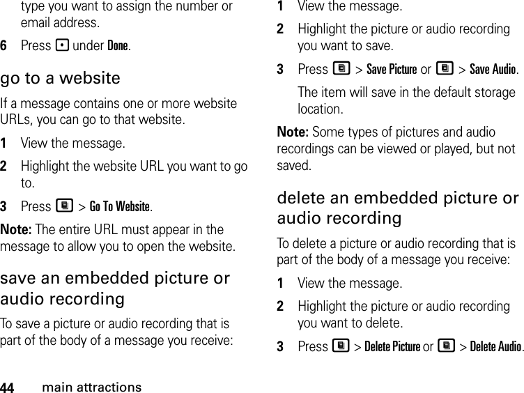 44main attractionstype you want to assign the number or email address. 6Press - under Done.go to a website If a message contains one or more website URLs, you can go to that website. 1View the message. 2Highlight the website URL you want to go to. 3Press M &gt; Go To Website. Note: The entire URL must appear in the message to allow you to open the website. save an embedded picture or audio recording To save a picture or audio recording that is part of the body of a message you receive: 1View the message. 2Highlight the picture or audio recording you want to save. 3Press M &gt; Save Picture or M &gt; Save Audio. The item will save in the default storage location.Note: Some types of pictures and audio recordings can be viewed or played, but not saved. delete an embedded picture or audio recording To delete a picture or audio recording that is part of the body of a message you receive: 1View the message. 2Highlight the picture or audio recording you want to delete. 3Press M &gt; Delete Picture or M &gt; Delete Audio. 