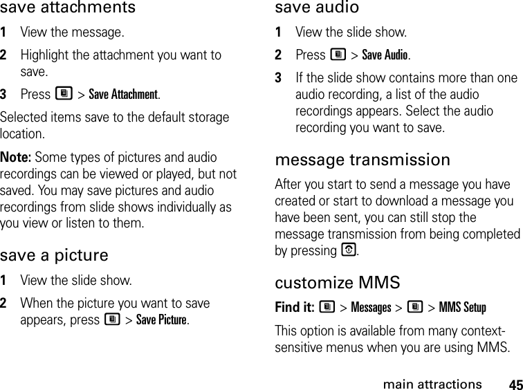 45main attractionssave attachments 1View the message.2Highlight the attachment you want to save. 3Press M &gt; Save Attachment. Selected items save to the default storage location. Note: Some types of pictures and audio recordings can be viewed or played, but not saved. You may save pictures and audio recordings from slide shows individually as you view or listen to them.save a picture1View the slide show. 2When the picture you want to save appears, press M &gt; Save Picture.save audio 1View the slide show. 2Press M &gt; Save Audio. 3If the slide show contains more than one audio recording, a list of the audio recordings appears. Select the audio recording you want to save. message transmission After you start to send a message you have created or start to download a message you have been sent, you can still stop the message transmission from being completed by pressing E.customize MMSFind it: M &gt; Messages &gt; M &gt; MMS SetupThis option is available from many context-sensitive menus when you are using MMS. 