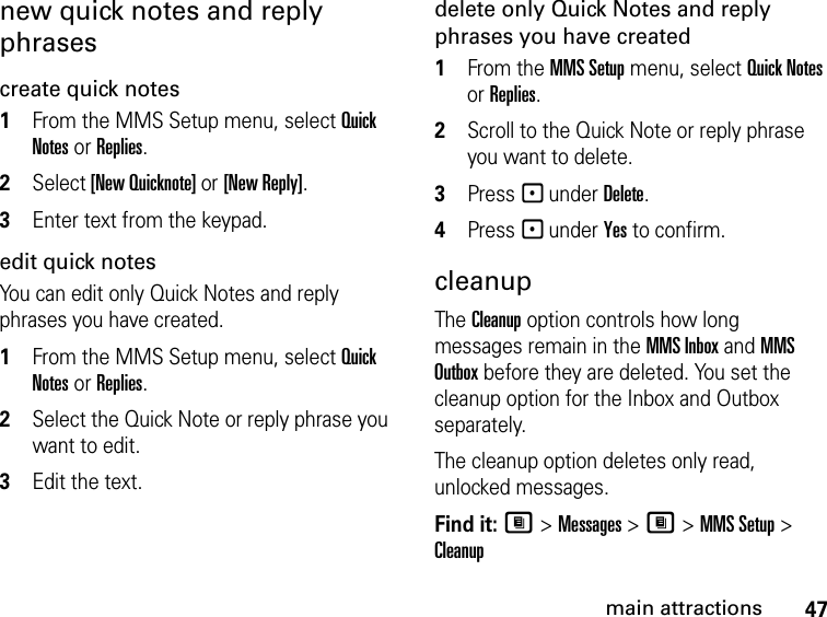 47main attractionsnew quick notes and reply phrasescreate quick notes1From the MMS Setup menu, select Quick Notes or Replies. 2Select [New Quicknote] or [New Reply]. 3Enter text from the keypad. edit quick notesYou can edit only Quick Notes and reply phrases you have created. 1From the MMS Setup menu, select Quick Notes or Replies. 2Select the Quick Note or reply phrase you want to edit. 3Edit the text. delete only Quick Notes and reply phrases you have created1From the MMS Setup menu, select Quick Notes or Replies. 2Scroll to the Quick Note or reply phrase you want to delete. 3Press - under Delete. 4Press - under Yes to confirm. cleanupThe Cleanup option controls how long messages remain in the MMS Inbox and MMS Outbox before they are deleted. You set the cleanup option for the Inbox and Outbox separately. The cleanup option deletes only read, unlocked messages. Find it: M &gt; Messages &gt; M &gt; MMS Setup &gt; Cleanup