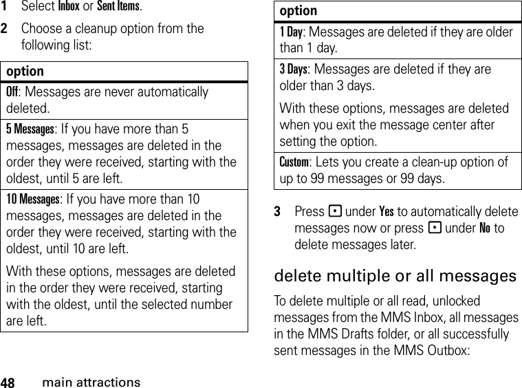 48main attractions1Select Inbox or Sent Items.2Choose a cleanup option from the following list:3Press - under Yes to automatically delete messages now or press - under No to delete messages later.delete multiple or all messagesTo delete multiple or all read, unlocked messages from the MMS Inbox, all messages in the MMS Drafts folder, or all successfully sent messages in the MMS Outbox: optionOff: Messages are never automatically deleted.5 Messages: If you have more than 5 messages, messages are deleted in the order they were received, starting with the oldest, until 5 are left. 10 Messages: If you have more than 10 messages, messages are deleted in the order they were received, starting with the oldest, until 10 are left.With these options, messages are deleted in the order they were received, starting with the oldest, until the selected number are left.1 Day: Messages are deleted if they are older than 1 day. 3 Days: Messages are deleted if they are older than 3 days. With these options, messages are deleted when you exit the message center after setting the option.Custom: Lets you create a clean-up option of up to 99 messages or 99 days.option