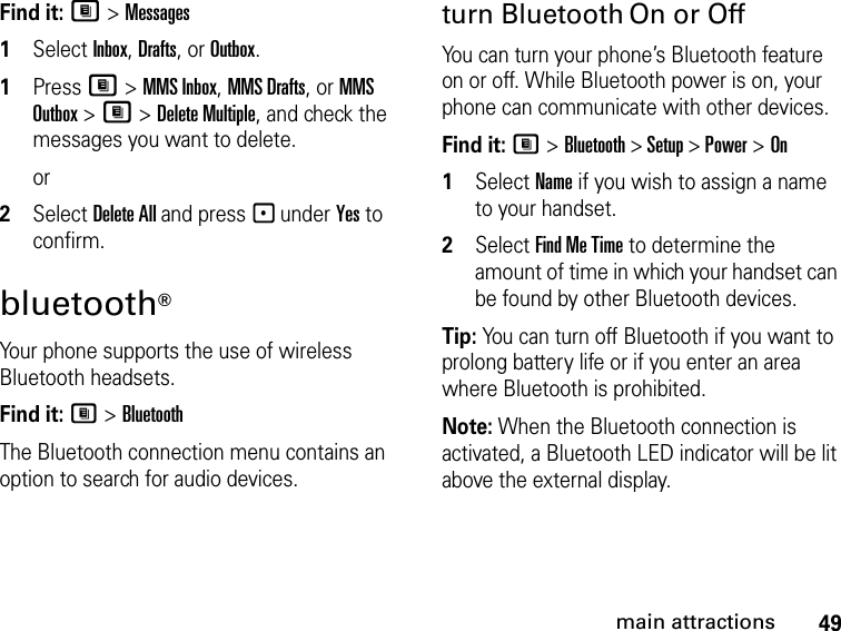 49main attractionsFind it: M &gt; Messages1Select Inbox, Drafts, or Outbox.1Press M &gt; MMS Inbox, MMS Drafts, or MMS Outbox &gt; M &gt; Delete Multiple, and check the messages you want to delete.or2Select Delete All and press - under Yes to confirm.bluetooth® Your phone supports the use of wireless Bluetooth headsets. Find it: M &gt; BluetoothThe Bluetooth connection menu contains an option to search for audio devices.turn Bluetooth On or OffYou can turn your phone’s Bluetooth feature on or off. While Bluetooth power is on, your phone can communicate with other devices.Find it: M &gt; Bluetooth &gt; Setup &gt; Power &gt; On1Select Name if you wish to assign a name to your handset.2Select Find Me Time to determine the amount of time in which your handset can be found by other Bluetooth devices.Tip: You can turn off Bluetooth if you want to prolong battery life or if you enter an area where Bluetooth is prohibited.Note: When the Bluetooth connection is activated, a Bluetooth LED indicator will be lit above the external display.