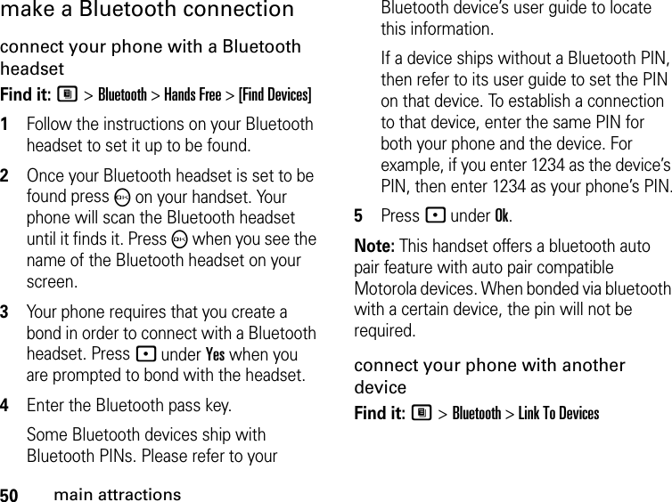 50main attractionsmake a Bluetooth connectionconnect your phone with a Bluetooth headsetFind it: M &gt; Bluetooth &gt; Hands Free &gt; [Find Devices]1Follow the instructions on your Bluetooth headset to set it up to be found.2Once your Bluetooth headset is set to be found press O on your handset. Your phone will scan the Bluetooth headset until it finds it. Press O when you see the name of the Bluetooth headset on your screen.3Your phone requires that you create a bond in order to connect with a Bluetooth headset. Press - under Yes when you are prompted to bond with the headset.4Enter the Bluetooth pass key.Some Bluetooth devices ship with Bluetooth PINs. Please refer to your Bluetooth device’s user guide to locate this information.If a device ships without a Bluetooth PIN, then refer to its user guide to set the PIN on that device. To establish a connection to that device, enter the same PIN for both your phone and the device. For example, if you enter 1234 as the device’s PIN, then enter 1234 as your phone’s PIN.5Press - under Ok.Note: This handset offers a bluetooth auto pair feature with auto pair compatible Motorola devices. When bonded via bluetooth with a certain device, the pin will not be required.connect your phone with another deviceFind it: M &gt; Bluetooth &gt; Link To Devices