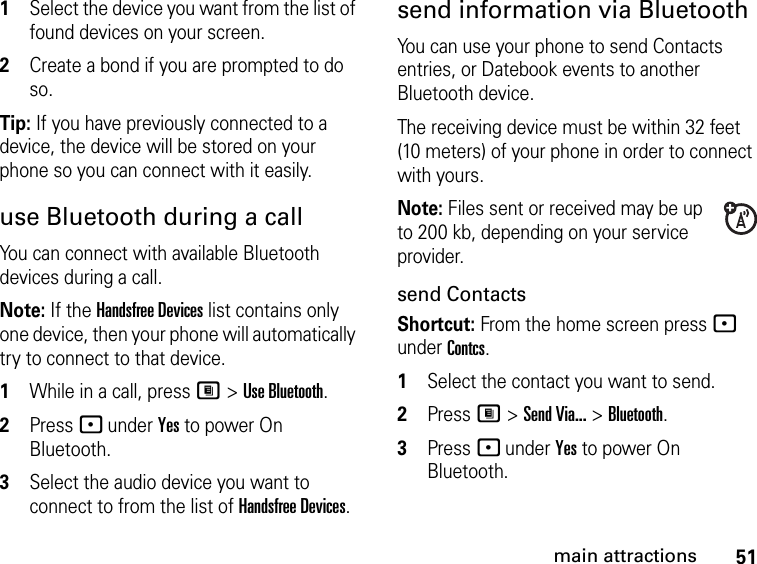 51main attractions1Select the device you want from the list of found devices on your screen.2Create a bond if you are prompted to do so.Tip: If you have previously connected to a device, the device will be stored on your phone so you can connect with it easily.use Bluetooth during a callYou can connect with available Bluetooth devices during a call.Note: If the Handsfree Devices list contains only one device, then your phone will automatically try to connect to that device.1While in a call, press M &gt; Use Bluetooth.2Press - under Yes to power On Bluetooth.3Select the audio device you want to connect to from the list of Handsfree Devices.send information via BluetoothYou can use your phone to send Contacts entries, or Datebook events to another Bluetooth device.The receiving device must be within 32 feet (10 meters) of your phone in order to connect with yours.Note: Files sent or received may be up to 200 kb, depending on your service provider.send ContactsShortcut: From the home screen press - under Contcs.1Select the contact you want to send.2Press M &gt; Send Via... &gt; Bluetooth.3Press - under Yes to power On Bluetooth.