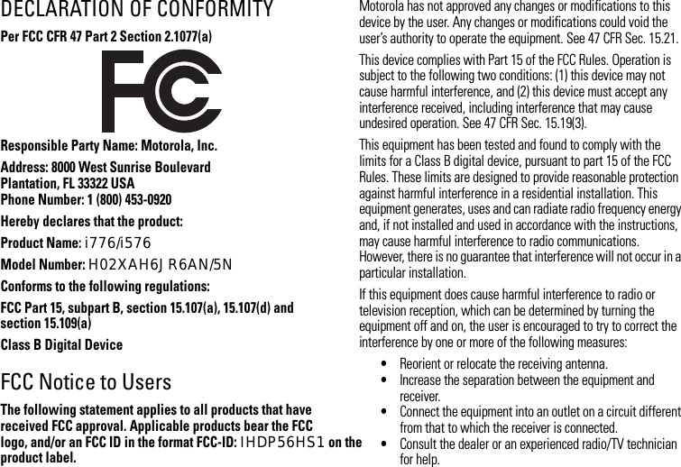 DECLARATION OF CONFORMITYPer FCC CFR 47 Part 2 Section 2.1077(a)Responsible Party Name: Motorola, Inc.Address: 8000 West Sunrise BoulevardPlantation, FL 33322 USAPhone Number: 1 (800) 453-0920Hereby declares that the product:Product Name: i776/i576Model Number: H02XAH6JR6AN/5NConforms to the following regulations:FCC Part 15, subpart B, section 15.107(a), 15.107(d) and section 15.109(a)Class B Digital DeviceFCC Notice to UsersThe following statement applies to all products that have received FCC approval. Applicable products bear the FCC logo, and/or an FCC ID in the format FCC-ID: IHDP56HS1 on the product label.Motorola has not approved any changes or modifications to this device by the user. Any changes or modifications could void the user’s authority to operate the equipment. See 47 CFR Sec. 15.21.This device complies with Part 15 of the FCC Rules. Operation is subject to the following two conditions: (1) this device may not cause harmful interference, and (2) this device must accept any interference received, including interference that may cause undesired operation. See 47 CFR Sec. 15.19(3).This equipment has been tested and found to comply with the limits for a Class B digital device, pursuant to part 15 of the FCC Rules. These limits are designed to provide reasonable protection against harmful interference in a residential installation. This equipment generates, uses and can radiate radio frequency energy and, if not installed and used in accordance with the instructions, may cause harmful interference to radio communications. However, there is no guarantee that interference will not occur in a particular installation. If this equipment does cause harmful interference to radio or television reception, which can be determined by turning the equipment off and on, the user is encouraged to try to correct the interference by one or more of the following measures:•Reorient or relocate the receiving antenna.•Increase the separation between the equipment and receiver.•Connect the equipment into an outlet on a circuit different from that to which the receiver is connected.•Consult the dealer or an experienced radio/TV technician for help.