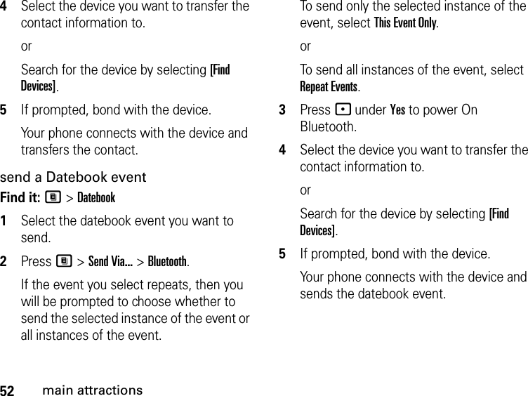 52main attractions4Select the device you want to transfer the contact information to.orSearch for the device by selecting [Find Devices].5If prompted, bond with the device.Your phone connects with the device and transfers the contact.send a Datebook eventFind it: M &gt; Datebook1Select the datebook event you want to send.2Press M &gt; Send Via... &gt; Bluetooth.If the event you select repeats, then you will be prompted to choose whether to send the selected instance of the event or all instances of the event.To send only the selected instance of the event, select This Event Only.orTo send all instances of the event, select Repeat Events.3Press - under Yes to power On Bluetooth.4Select the device you want to transfer the contact information to.orSearch for the device by selecting [Find Devices].5If prompted, bond with the device.Your phone connects with the device and sends the datebook event.