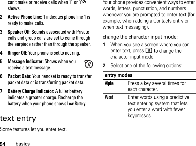 54basicscan’t make or receive calls when 1 or 0 shows.2Active Phone Line: 1 indicates phone line 1 is ready to make calls.3Speaker Off: Sounds associated with Private calls and group calls are set to come through the earpiece rather than through the speaker.4Ringer Off: Your phone is set to not ring.5Message Indicator: Shows when you receive a text message. 6Packet Data: Your handset is ready to transfer packet data or is transferring packet data.7Battery Charge Indicator: A fuller battery indicates a greater charge. Recharge the battery when your phone shows Low Battery. text entrySome features let you enter text.Your phone provides convenient ways to enter words, letters, punctuation, and numbers whenever you are prompted to enter text (for example, when adding a Contacts entry or when text messaging).change the character input mode:1When you see a screen where you can enter text, press M to change the character input mode.2Select one of the following options:entry modesAlphaPress a key several times for each character.WordEnter words using a predictive text entering system that lets you enter a word with fewer keypresses.