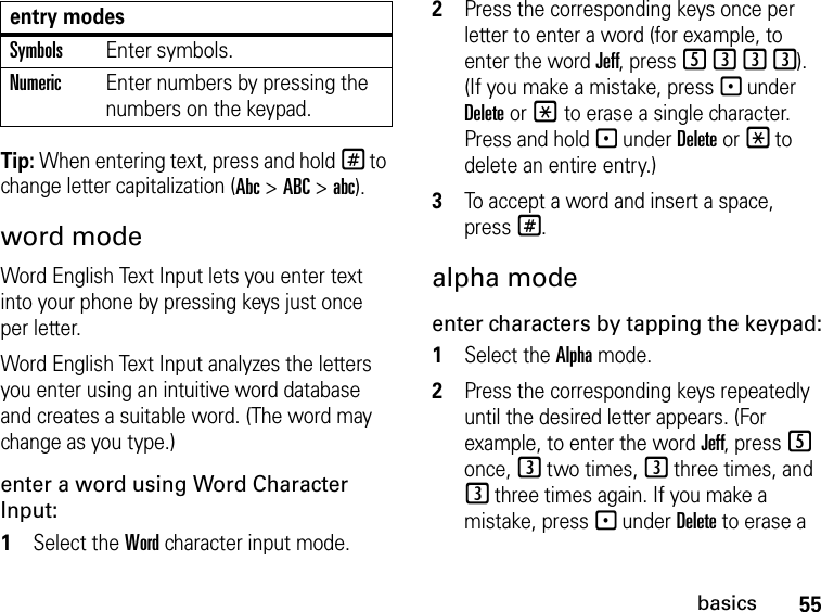 55basicsTip: When entering text, press and hold # to change letter capitalization (Abc &gt; ABC &gt; abc).word modeWord English Text Input lets you enter text into your phone by pressing keys just once per letter.Word English Text Input analyzes the letters you enter using an intuitive word database and creates a suitable word. (The word may change as you type.) enter a word using Word Character Input:1Select the Word character input mode. 2Press the corresponding keys once per letter to enter a word (for example, to enter the word Jeff, press 5333). (If you make a mistake, press - under Delete or * to erase a single character. Press and hold - under Delete or * to delete an entire entry.)3To accept a word and insert a space, press#.alpha modeenter characters by tapping the keypad:1Select the Alpha mode.2Press the corresponding keys repeatedly until the desired letter appears. (For example, to enter the word Jeff, press 5 once, 3 two times, 3 three times, and 3 three times again. If you make a mistake, press - under Delete to erase a SymbolsEnter symbols.NumericEnter numbers by pressing the numbers on the keypad.entry modes