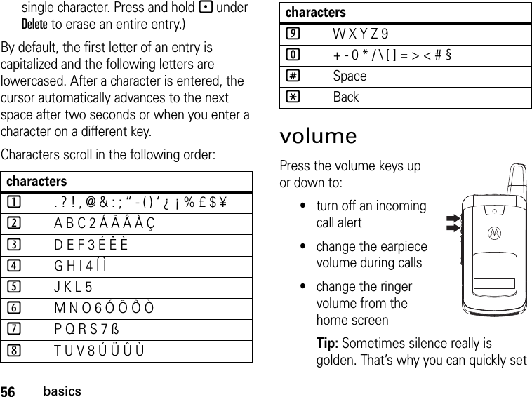 56basicssingle character. Press and hold - under Delete to erase an entire entry.)By default, the first letter of an entry is capitalized and the following letters are lowercased. After a character is entered, the cursor automatically advances to the next space after two seconds or when you enter a character on a different key.Characters scroll in the following order: volumePress the volume keys up or down to:•turn off an incoming call alert•change the earpiece volume during calls•change the ringer volume from the home screenTip: Sometimes silence really is golden. That’s why you can quickly set characters1. ? ! , @ &amp; : ; “ - ( ) ‘ ¿ ¡ % £ $ ¥2A B C 2 Á Ã Â À Ç3D E F 3 É Ê È4G H I 4 Í Ì5J K L 56M N O 6 Ó Õ Ô Ò7P Q R S 7 ß8T U V 8 Ú Ü Û Ù9W X Y Z 90+ - 0 * / \ [ ] = &gt; &lt; # §#Space*Backcharacters