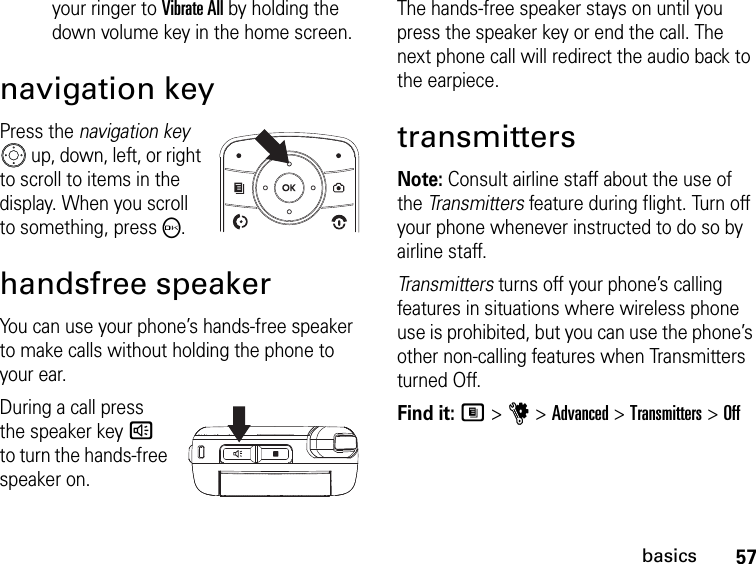 57basicsyour ringer to Vibrate All by holding the down volume key in the home screen.navigation keyPress the navigation key  up, down, left, or right to scroll to items in the display. When you scroll to something, pressO.handsfree speakerYou can use your phone’s hands-free speaker to make calls without holding the phone to your ear.During a call press the speaker key s to turn the hands-free speaker on.The hands-free speaker stays on until you press the speaker key or end the call. The next phone call will redirect the audio back to the earpiece.transmittersNote: Consult airline staff about the use of the Tr an sm i tt er s  feature during flight. Turn off your phone whenever instructed to do so by airline staff.Transmitters turns off your phone’s calling features in situations where wireless phone use is prohibited, but you can use the phone’s other non-calling features when Transmitters turned Off.Find it: M &gt; u &gt; Advanced &gt; Transmitters &gt; Off