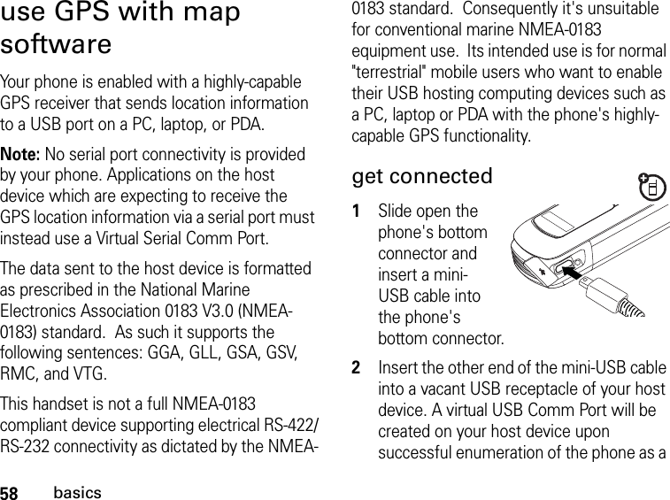 58basicsuse GPS with map softwareYour phone is enabled with a highly-capable GPS receiver that sends location information to a USB port on a PC, laptop, or PDA.Note: No serial port connectivity is provided by your phone. Applications on the host device which are expecting to receive the GPS location information via a serial port must instead use a Virtual Serial Comm Port.The data sent to the host device is formatted as prescribed in the National Marine Electronics Association 0183 V3.0 (NMEA-0183) standard.  As such it supports the following sentences: GGA, GLL, GSA, GSV, RMC, and VTG.  This handset is not a full NMEA-0183 compliant device supporting electrical RS-422/RS-232 connectivity as dictated by the NMEA-0183 standard.  Consequently it&apos;s unsuitable for conventional marine NMEA-0183 equipment use.  Its intended use is for normal &quot;terrestrial&quot; mobile users who want to enable their USB hosting computing devices such as a PC, laptop or PDA with the phone&apos;s highly-capable GPS functionality.get connected1Slide open the phone&apos;s bottom connector and insert a mini-USB cable into the phone&apos;s bottom connector.2Insert the other end of the mini-USB cable into a vacant USB receptacle of your host device. A virtual USB Comm Port will be created on your host device upon successful enumeration of the phone as a 