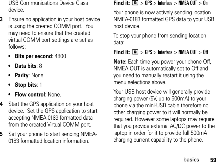 59basicsUSB Communications Device Class device.  3Ensure no application in your host device is using the created COMM port.  You may need to ensure that the created virtual COMM port settings are set as follows: •Bits per second: 4800 •Data bits: 8 •Parity: None •Stop bits: 1 •Flow control: None.4Start the GPS application on your host device.  Set the GPS application to start accepting NMEA-0183 formatted data from the created Virtual COMM port.5Set your phone to start sending NMEA-0183 formatted location information.Find it: M &gt; GPS &gt; Interface &gt; NMEA OUT &gt; OnYour phone is now actively sending location NMEA-0183 formatted GPS data to your USB host device.To stop your phone from sending location data: Find it: M &gt; GPS &gt; Interface &gt; NMEA OUT &gt; OffNote: Each time you power your phone Off, NMEA OUT is automatically set to Off and you need to manually restart it using the menu selections above.Your USB host device will generally provide charging power (5V, up to 500mA) to your phone via the mini-USB cable therefore no other charging power to it will normally be required. However some laptops may require that you provide external AC/DC power to the laptop in order for it to provide full 500mA charging current capability to the phone. 