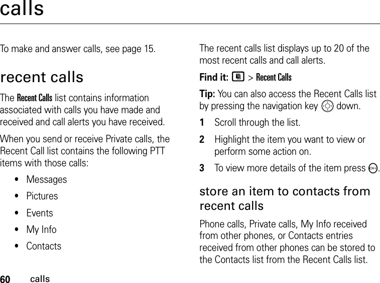 60callscallsTo make and answer calls, see page 15.recent callsThe Recent Calls list contains information associated with calls you have made and received and call alerts you have received.When you send or receive Private calls, the Recent Call list contains the following PTT items with those calls:•Messages•Pictures•Events•My Info•ContactsThe recent calls list displays up to 20 of the most recent calls and call alerts.Find it: M &gt; Recent CallsTip: You can also access the Recent Calls list by pressing the navigation key  down.1Scroll through the list.2Highlight the item you want to view or perform some action on.3To view more details of the item press O.store an item to contacts from recent callsPhone calls, Private calls, My Info received from other phones, or Contacts entries received from other phones can be stored to the Contacts list from the Recent Calls list.