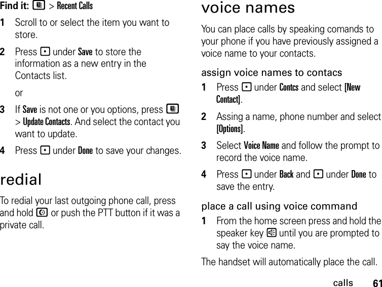 61callsFind it: M &gt; Recent Calls1Scroll to or select the item you want to store.2Press - under Save to store the information as a new entry in the Contacts list.or3If Save is not one or you options, press M &gt; Update Contacts. And select the contact you want to update.4Press - under Done to save your changes.redialTo redial your last outgoing phone call, press and hold N or push the PTT button if it was a private call.voice namesYou can place calls by speaking comands to your phone if you have previously assigned a voice name to your contacts.assign voice names to contacs1Press - under Contcs and select [New Contact].2Assing a name, phone number and select [Options].3Select Voice Name and follow the prompt to record the voice name.4Press - under Back and - under Done to save the entry.place a call using voice command1From the home screen press and hold the speaker key s until you are prompted to say the voice name.The handset will automatically place the call.