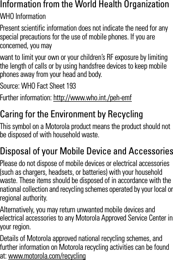 Information from the World Health OrganizationWHO Information Present scientific information does not indicate the need for any special precautions for the use of mobile phones. If you are concerned, you maywant to limit your own or your children’s RF exposure by limiting the length of calls or by using handsfree devices to keep mobile phones away from your head and body.Source: WHO Fact Sheet 193Further information: http://www.who.int./peh-emfCaring for the Environment by RecyclingThis symbol on a Motorola product means the product should not be disposed of with household waste.Disposal of your Mobile Device and AccessoriesPlease do not dispose of mobile devices or electrical accessories (such as chargers, headsets, or batteries) with your household waste. These items should be disposed of in accordance with the national collection and recycling schemes operated by your local or regional authority.Alternatively, you may return unwanted mobile devices and electrical accessories to any Motorola Approved Service Center in your region.Details of Motorola approved national recycling schemes, and further information on Motorola recycling activities can be found at: www.motorola.com/recycling