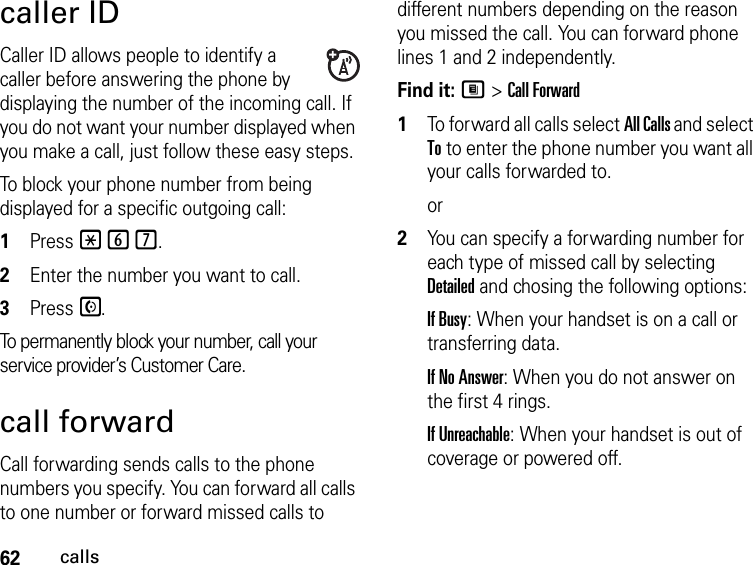 62callscaller IDCaller ID allows people to identify a caller before answering the phone by displaying the number of the incoming call. If you do not want your number displayed when you make a call, just follow these easy steps.To block your phone number from being displayed for a specific outgoing call:1Press *67..2Enter the number you want to call.3Press S.To permanently block your number, call your service provider’s Customer Care.call forwardCall forwarding sends calls to the phone numbers you specify. You can forward all calls to one number or forward missed calls to different numbers depending on the reason you missed the call. You can forward phone lines 1 and 2 independently.Find it: M &gt; Call Forward1To forward all calls select All Calls and select To to enter the phone number you want all your calls forwarded to.or2You can specify a forwarding number for each type of missed call by selecting Detailed and chosing the following options:If Busy: When your handset is on a call or transferring data.If No Answer: When you do not answer on the first 4 rings.If Unreachable: When your handset is out of coverage or powered off.