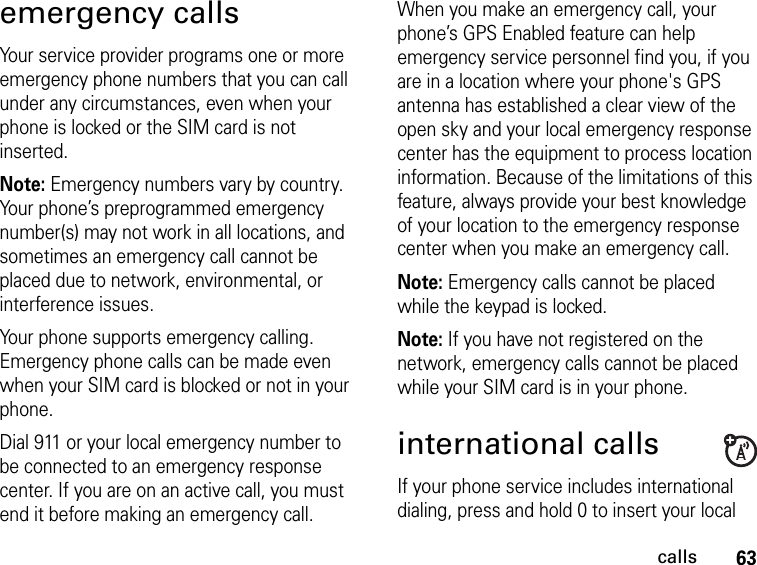 63callsemergency callsYour service provider programs one or more emergency phone numbers that you can call under any circumstances, even when your phone is locked or the SIM card is not inserted.Note: Emergency numbers vary by country. Your phone’s preprogrammed emergency number(s) may not work in all locations, and sometimes an emergency call cannot be placed due to network, environmental, or interference issues.Your phone supports emergency calling. Emergency phone calls can be made even when your SIM card is blocked or not in your phone.Dial 911 or your local emergency number to be connected to an emergency response center. If you are on an active call, you must end it before making an emergency call. When you make an emergency call, your phone’s GPS Enabled feature can help emergency service personnel find you, if you are in a location where your phone&apos;s GPS antenna has established a clear view of the open sky and your local emergency response center has the equipment to process location information. Because of the limitations of this feature, always provide your best knowledge of your location to the emergency response center when you make an emergency call.Note: Emergency calls cannot be placed while the keypad is locked.Note: If you have not registered on the network, emergency calls cannot be placed while your SIM card is in your phone.international callsIf your phone service includes international dialing, press and hold 0 to insert your local 