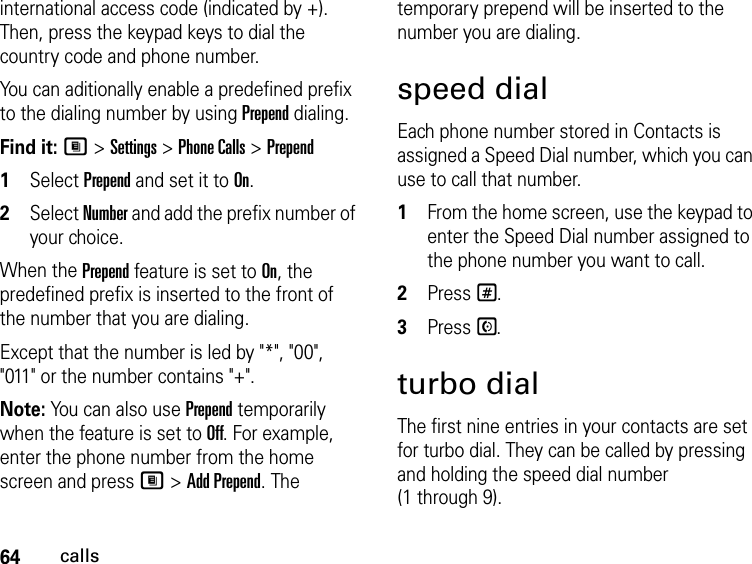 64callsinternational access code (indicated by +). Then, press the keypad keys to dial the country code and phone number.You can aditionally enable a predefined prefix to the dialing number by using Prepend dialing.Find it: M &gt; Settings &gt; Phone Calls &gt; Prepend1Select Prepend and set it to On.2Select Number and add the prefix number of your choice.When the Prepend feature is set to On, the predefined prefix is inserted to the front of the number that you are dialing.Except that the number is led by &quot;*&quot;, &quot;00&quot;, &quot;011&quot; or the number contains &quot;+&quot;.Note: You can also use Prepend temporarily when the feature is set to Off. For example, enter the phone number from the home screen and press M &gt; Add Prepend. The temporary prepend will be inserted to the number you are dialing.speed dialEach phone number stored in Contacts is assigned a Speed Dial number, which you can use to call that number.1From the home screen, use the keypad to enter the Speed Dial number assigned to the phone number you want to call.2Press #.3Press S.turbo dialThe first nine entries in your contacts are set for turbo dial. They can be called by pressing and holding the speed dial number (1 through 9).