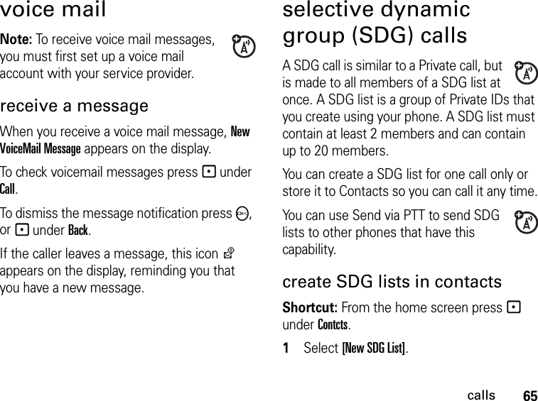 65callsvoice mailNote: To receive voice mail messages, you must first set up a voice mail account with your service provider.receive a messageWhen you receive a voice mail message, New VoiceMail Message appears on the display.To check voicemail messages press - under Call.To dismiss the message notification press O, or - under Back.If the caller leaves a message, this icon y appears on the display, reminding you that you have a new message.selective dynamic group (SDG) callsA SDG call is similar to a Private call, but is made to all members of a SDG list at once. A SDG list is a group of Private IDs that you create using your phone. A SDG list must contain at least 2 members and can contain up to 20 members.You can create a SDG list for one call only or store it to Contacts so you can call it any time.You can use Send via PTT to send SDG lists to other phones that have this capability.create SDG lists in contactsShortcut: From the home screen press - under Contcts. 1Select [New SDG List].