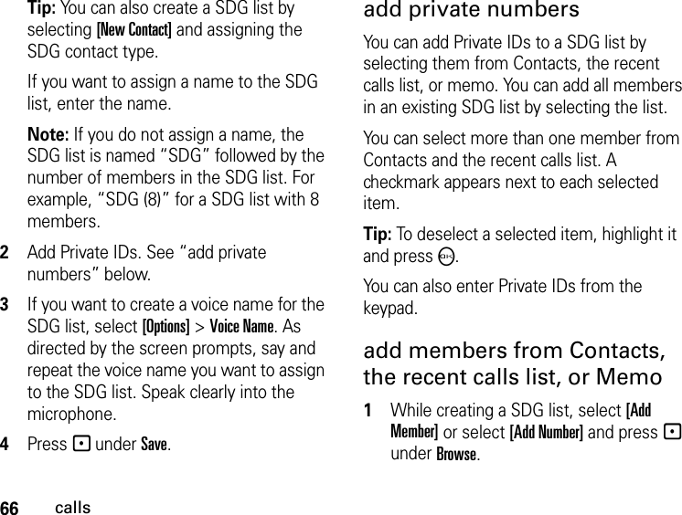 66callsTip: You can also create a SDG list by selecting [New Contact] and assigning the SDG contact type. If you want to assign a name to the SDG list, enter the name.Note: If you do not assign a name, the SDG list is named “SDG” followed by the number of members in the SDG list. For example, “SDG (8)” for a SDG list with 8 members.2Add Private IDs. See “add private numbers” below.3If you want to create a voice name for the SDG list, select [Options] &gt; Voice Name. As directed by the screen prompts, say and repeat the voice name you want to assign to the SDG list. Speak clearly into the microphone. 4Press - under Save.add private numbersYou can add Private IDs to a SDG list by selecting them from Contacts, the recent calls list, or memo. You can add all members in an existing SDG list by selecting the list. You can select more than one member from Contacts and the recent calls list. A checkmark appears next to each selected item.Tip: To deselect a selected item, highlight it and press O. You can also enter Private IDs from the keypad. add members from Contacts, the recent calls list, or Memo1While creating a SDG list, select [Add Member] or select [Add Number] and press - under Browse.