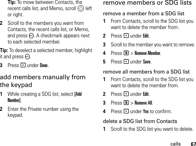 67callsTip: To move between Contacts, the recent calls list, and Memo, scroll   left or right. 2Scroll to the members you want from Contacts, the recent calls list, or Memo, and press O. A checkmark appears next to each selected member. Tip: To deselect a selected member, highlight it and press O.3Press - under Done.add members manually from the keypad1While creating a SDG list, select [Add Number].2Enter the Private number using the keypad.remove members or SDG listsremove a member from a SDG list1From Contacts, scroll to the SDG list you want to delete the member from.2Press - under Edit.3Scroll to the member you want to remove. 4Press M &gt; Remove Member.5Press - under Save.remove all members from a SDG list1From Contacts, scroll to the SDG list you want to delete the member from.2Press - under Edit.3Press M &gt; Remove All.4Press - under Yes to confirm.delete a SDG list from Contacts1Scroll to the SDG list you want to delete.