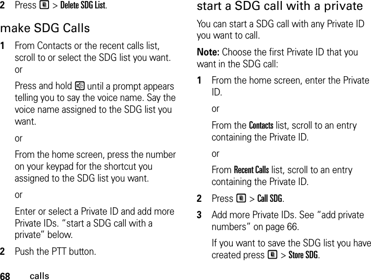 68calls2Press M &gt; Delete SDG List.make SDG Calls1From Contacts or the recent calls list, scroll to or select the SDG list you want. orPress and hold s until a prompt appears telling you to say the voice name. Say the voice name assigned to the SDG list you want. orFrom the home screen, press the number on your keypad for the shortcut you assigned to the SDG list you want.orEnter or select a Private ID and add more Private IDs. “start a SDG call with a private” below.2Push the PTT button.start a SDG call with a privateYou can start a SDG call with any Private ID you want to call.Note: Choose the first Private ID that you want in the SDG call:1From the home screen, enter the Private ID.orFrom the Contacts list, scroll to an entry containing the Private ID.orFrom Recent Calls list, scroll to an entry containing the Private ID.2Press M &gt; Call SDG.3Add more Private IDs. See “add private numbers” on page 66.If you want to save the SDG list you have created press M &gt; Store SDG.