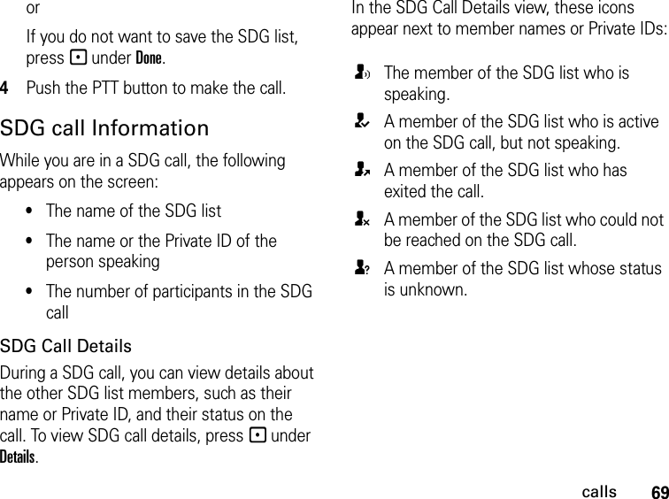 69callsorIf you do not want to save the SDG list, press - under Done.4Push the PTT button to make the call. SDG call InformationWhile you are in a SDG call, the following appears on the screen:•The name of the SDG list•The name or the Private ID of the person speaking•The number of participants in the SDG callSDG Call DetailsDuring a SDG call, you can view details about the other SDG list members, such as their name or Private ID, and their status on the call. To view SDG call details, press - under Details.In the SDG Call Details view, these icons appear next to member names or Private IDs:TThe member of the SDG list who is speaking.AA member of the SDG list who is active on the SDG call, but not speaking.OA member of the SDG list who has exited the call.UA member of the SDG list who could not be reached on the SDG call.uA member of the SDG list whose status is unknown.