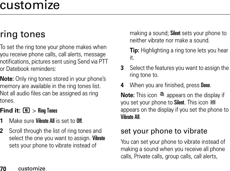 70customizecustomizering tonesTo set the ring tone your phone makes when you receive phone calls, call alerts, message notifications, pictures sent using Send via PTT or Datebook reminders:Note: Only ring tones stored in your phone’s memory are available in the ring tones list. Not all audio files can be assigned as ring tones.Find it: M &gt; Ring Tones1Make sure Vibrate All is set to Off.2Scroll through the list of ring tones and select the one you want to assign. Vibrate sets your phone to vibrate instead of making a sound; Silent sets your phone to neither vibrate nor make a sound.Tip: Highlighting a ring tone lets you hear it.3Select the features you want to assign the ring tone to.4When you are finished, press Done.Note: This icon M appears on the display if you set your phone to Silent. This icon Q appears on the display if you set the phone to Vibrate All.set your phone to vibrateYou can set your phone to vibrate instead of making a sound when you receive all phone calls, Private calls, group calls, call alerts, 