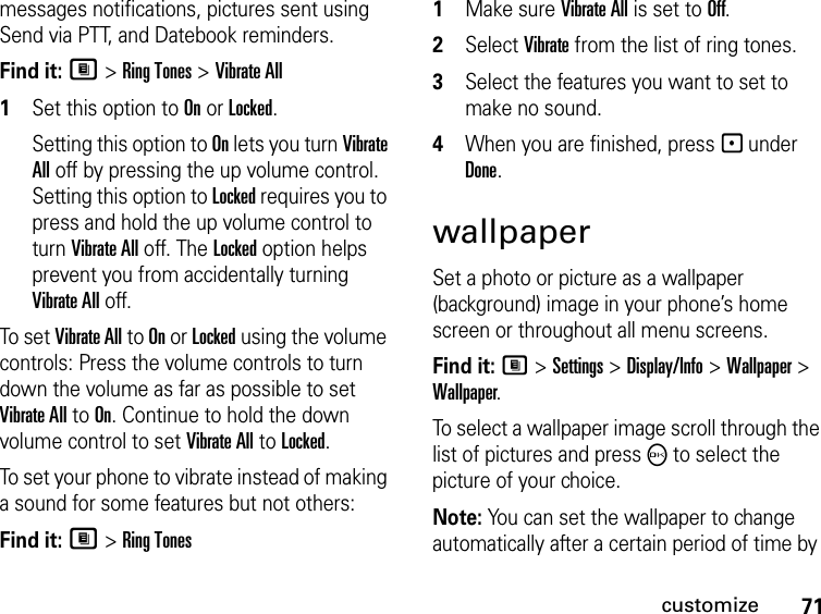 71customizemessages notifications, pictures sent using Send via PTT, and Datebook reminders.Find it: M &gt; Ring Tones &gt; Vibrate All1Set this option to On or Locked.Setting this option to On lets you turn Vibrate All off by pressing the up volume control. Setting this option to Locked requires you to press and hold the up volume control to turn Vibrate All off. The Locked option helps prevent you from accidentally turning Vibrate All off.To set Vibrate All to On or Locked using the volume controls: Press the volume controls to turn down the volume as far as possible to set Vibrate All to On. Continue to hold the down volume control to set Vibrate All to Locked.To set your phone to vibrate instead of making a sound for some features but not others:Find it: M &gt; Ring Tones1Make sure Vibrate All is set to Off.2Select Vibrate from the list of ring tones.3Select the features you want to set to make no sound.4When you are finished, press - under Done.wallpaperSet a photo or picture as a wallpaper (background) image in your phone’s home screen or throughout all menu screens.Find it: M &gt; Settings &gt; Display/Info &gt; Wallpaper &gt; Wallpaper.To select a wallpaper image scroll through the list of pictures and press O to select the picture of your choice.Note: You can set the wallpaper to change automatically after a certain period of time by 