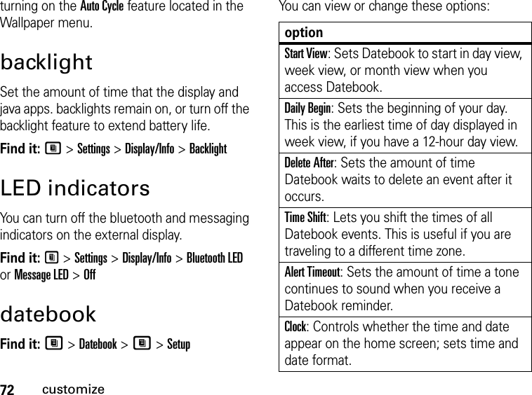 72customizeturning on the Auto Cycle feature located in the Wallpaper menu.backlightSet the amount of time that the display and java apps. backlights remain on, or turn off the backlight feature to extend battery life.Find it: M &gt; Settings &gt; Display/Info &gt; BacklightLED indicatorsYou can turn off the bluetooth and messaging indicators on the external display.Find it: M &gt; Settings &gt; Display/Info &gt; Bluetooth LED or Message LED &gt; OffdatebookFind it: M &gt; Datebook &gt; M &gt; SetupYou can view or change these options:optionStart View: Sets Datebook to start in day view, week view, or month view when you access Datebook.Daily Begin: Sets the beginning of your day. This is the earliest time of day displayed in week view, if you have a 12-hour day view.Delete After: Sets the amount of time Datebook waits to delete an event after it occurs.Time Shift: Lets you shift the times of all Datebook events. This is useful if you are traveling to a different time zone.Alert Timeout: Sets the amount of time a tone continues to sound when you receive a Datebook reminder.Clock: Controls whether the time and date appear on the home screen; sets time and date format.