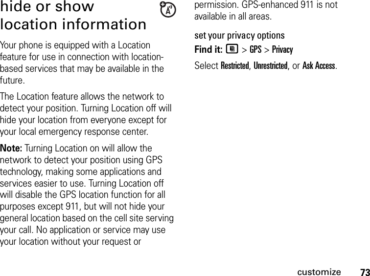 73customizehide or show location informationYour phone is equipped with a Location feature for use in connection with location-based services that may be available in the future. The Location feature allows the network to detect your position. Turning Location off will hide your location from everyone except for your local emergency response center.Note: Turning Location on will allow the network to detect your position using GPS technology, making some applications and services easier to use. Turning Location off will disable the GPS location function for all purposes except 911, but will not hide your general location based on the cell site serving your call. No application or service may use your location without your request or permission. GPS-enhanced 911 is not available in all areas.set your privacy optionsFind it: M &gt; GPS &gt; PrivacySelect Restricted, Unrestricted, or Ask Access.