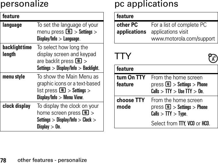 78other features - personalizepersonalize pc applicationsTTYfeaturelanguageTo set the language of your menu press M &gt; Settings &gt; Display/Info &gt; Language.backlight time lengthTo select how long the display screen and keypad are backlit press M &gt; Settings &gt; Display/Info &gt; Backlight.menu styleTo show the Main Menu as graphic icons or a text-based list press M &gt; Settings &gt; Display/Info &gt; Menu View.clock displayTo display the clock on your home screen press M &gt; Settings &gt; Display/Info &gt; Clock &gt; Display &gt; On.featureother PC applicationsFor a list of complete PC applications visit www.motorola.com/supportfeatureturn On TTY featureFrom the home screen press M &gt; Settings &gt; Phone Calls &gt; TTY &gt; Use TTY &gt; On.choose TTY modeFrom the home screen press M &gt; Settings &gt; Phone Calls &gt; TTY &gt; Type.Select from TTY, VCO or HCO.