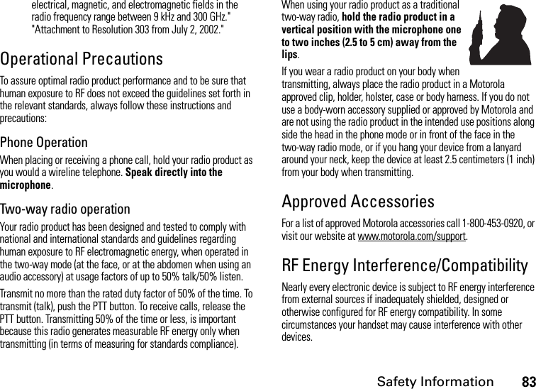 Safety Information83electrical, magnetic, and electromagnetic fields in the radio frequency range between 9 kHz and 300 GHz.&quot; &quot;Attachment to Resolution 303 from July 2, 2002.&quot; Operational PrecautionsTo assure optimal radio product performance and to be sure that human exposure to RF does not exceed the guidelines set forth in the relevant standards, always follow these instructions and precautions:Phone OperationWhen placing or receiving a phone call, hold your radio product as you would a wireline telephone. Speak directly into the microphone.Two-way radio operationYour radio product has been designed and tested to comply with national and international standards and guidelines regarding human exposure to RF electromagnetic energy, when operated in the two-way mode (at the face, or at the abdomen when using an audio accessory) at usage factors of up to 50% talk/50% listen.Transmit no more than the rated duty factor of 50% of the time. To transmit (talk), push the PTT button. To receive calls, release the PTT button. Transmitting 50% of the time or less, is important because this radio generates measurable RF energy only when transmitting (in terms of measuring for standards compliance).When using your radio product as a traditional two-way radio, hold the radio product in a vertical position with the microphone one to two inches (2.5 to 5 cm) away from the lips.If you wear a radio product on your body when transmitting, always place the radio product in a Motorola approved clip, holder, holster, case or body harness. If you do not use a body-worn accessory supplied or approved by Motorola and are not using the radio product in the intended use positions along side the head in the phone mode or in front of the face in the two-way radio mode, or if you hang your device from a lanyard around your neck, keep the device at least 2.5 centimeters (1 inch) from your body when transmitting.Approved AccessoriesFor a list of approved Motorola accessories call 1-800-453-0920, or visit our website at www.motorola.com/support.RF Energy Interference/CompatibilityNearly every electronic device is subject to RF energy interference from external sources if inadequately shielded, designed or otherwise configured for RF energy compatibility. In some circumstances your handset may cause interference with other devices.