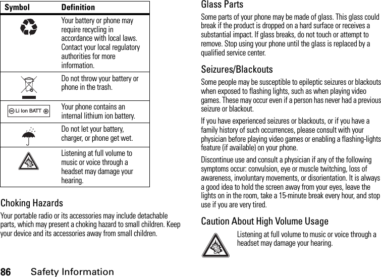 86Safety InformationChoking HazardsYour portable radio or its accessories may include detachable parts, which may present a choking hazard to small children. Keep your device and its accessories away from small children.Glass PartsSome parts of your phone may be made of glass. This glass could break if the product is dropped on a hard surface or receives a substantial impact. If glass breaks, do not touch or attempt to remove. Stop using your phone until the glass is replaced by a qualified service center.Seizures/BlackoutsSome people may be susceptible to epileptic seizures or blackouts when exposed to flashing lights, such as when playing video games. These may occur even if a person has never had a previous seizure or blackout.If you have experienced seizures or blackouts, or if you have a family history of such occurrences, please consult with your physician before playing video games or enabling a flashing-lights feature (if available) on your phone.Discontinue use and consult a physician if any of the following symptoms occur: convulsion, eye or muscle twitching, loss of awareness, involuntary movements, or disorientation. It is always a good idea to hold the screen away from your eyes, leave the lights on in the room, take a 15-minute break every hour, and stop use if you are very tired.Caution About High Volume UsageListening at full volume to music or voice through a headset may damage your hearing.Your battery or phone may require recycling in accordance with local laws. Contact your local regulatory authorities for more information.Do not throw your battery or phone in the trash.Your phone contains an internal lithium ion battery.Do not let your battery, charger, or phone get wet.Listening at full volume to music or voice through a headset may damage your hearing.Symbol Definition032375o032375o032378oLi Ion BATT032378oLi Ion BATT