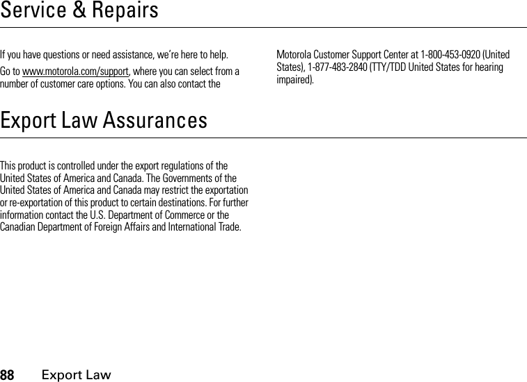 88Export LawService &amp; RepairsIf you have questions or need assistance, we’re here to help.Go to www.motorola.com/support, where you can select from a number of customer care options. You can also contact the Motorola Customer Support Center at 1-800-453-0920 (United States), 1-877-483-2840 (TTY/TDD United States for hearing impaired).Export Law AssurancesExport LawThis product is controlled under the export regulations of the United States of America and Canada. The Governments of the United States of America and Canada may restrict the exportation or re-exportation of this product to certain destinations. For further information contact the U.S. Department of Commerce or the Canadian Department of Foreign Affairs and International Trade.