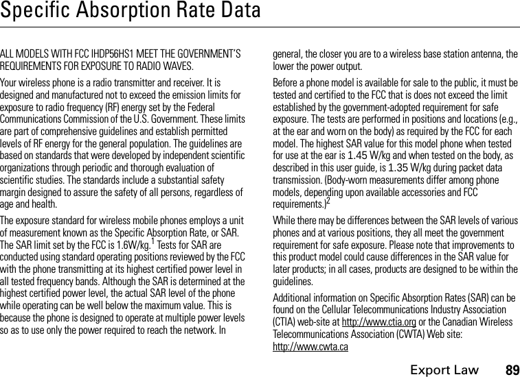 Export Law89Specific Absorption Rate DataALL MODELS WITH FCC IHDP56HS1 MEET THE GOVERNMENT’S REQUIREMENTS FOR EXPOSURE TO RADIO WAVES.Your wireless phone is a radio transmitter and receiver. It is designed and manufactured not to exceed the emission limits for exposure to radio frequency (RF) energy set by the Federal Communications Commission of the U.S. Government. These limits are part of comprehensive guidelines and establish permitted levels of RF energy for the general population. The guidelines are based on standards that were developed by independent scientific organizations through periodic and thorough evaluation of scientific studies. The standards include a substantial safety margin designed to assure the safety of all persons, regardless of age and health.The exposure standard for wireless mobile phones employs a unit of measurement known as the Specific Absorption Rate, or SAR. The SAR limit set by the FCC is 1.6W/kg.1 Tests for SAR are conducted using standard operating positions reviewed by the FCC with the phone transmitting at its highest certified power level in all tested frequency bands. Although the SAR is determined at the highest certified power level, the actual SAR level of the phone while operating can be well below the maximum value. This is because the phone is designed to operate at multiple power levels so as to use only the power required to reach the network. In general, the closer you are to a wireless base station antenna, the lower the power output.Before a phone model is available for sale to the public, it must be tested and certified to the FCC that is does not exceed the limit established by the government-adopted requirement for safe exposure. The tests are performed in positions and locations (e.g., at the ear and worn on the body) as required by the FCC for each model. The highest SAR value for this model phone when tested for use at the ear is 1.45 W/kg and when tested on the body, as described in this user guide, is 1.35 W/kg during packet data transmission. (Body-worn measurements differ among phone models, depending upon available accessories and FCC requirements.)2 While there may be differences between the SAR levels of various phones and at various positions, they all meet the government requirement for safe exposure. Please note that improvements to this product model could cause differences in the SAR value for later products; in all cases, products are designed to be within the guidelines.Additional information on Specific Absorption Rates (SAR) can be found on the Cellular Telecommunications Industry Association (CTIA) web-site at http://www.ctia.org or the Canadian Wireless Telecommunications Association (CWTA) Web site: http://www.cwta.ca