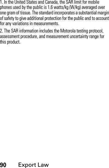 90Export Law1. In the United States and Canada, the SAR limit for mobile phones used by the public is 1.6 watts/kg (W/kg) averaged over one gram of tissue. The standard incorporates a substantial margin of safety to give additional protection for the public and to account for any variations in measurements.2. The SAR information includes the Motorola testing protocol, assessment procedure, and measurement uncertainty range for this product.