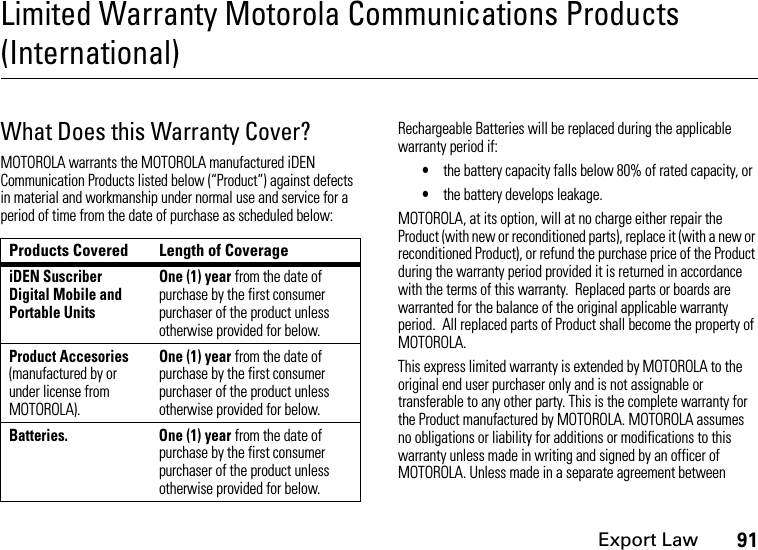 Export Law91Limited Warranty Motorola Communications Products (International)What Does this Warranty Cover?MOTOROLA warrants the MOTOROLA manufactured iDEN Communication Products listed below (“Product”) against defects in material and workmanship under normal use and service for a period of time from the date of purchase as scheduled below:Rechargeable Batteries will be replaced during the applicable warranty period if:•the battery capacity falls below 80% of rated capacity, or•the battery develops leakage.MOTOROLA, at its option, will at no charge either repair the Product (with new or reconditioned parts), replace it (with a new or reconditioned Product), or refund the purchase price of the Product during the warranty period provided it is returned in accordance with the terms of this warranty.  Replaced parts or boards are warranted for the balance of the original applicable warranty period.  All replaced parts of Product shall become the property of MOTOROLA.This express limited warranty is extended by MOTOROLA to the original end user purchaser only and is not assignable or transferable to any other party. This is the complete warranty for the Product manufactured by MOTOROLA. MOTOROLA assumes no obligations or liability for additions or modifications to this warranty unless made in writing and signed by an officer of MOTOROLA. Unless made in a separate agreement between Products Covered Length of CoverageiDEN Suscriber Digital Mobile and Portable UnitsOne (1) year from the date of purchase by the first consumer purchaser of the product unless otherwise provided for below.Product Accesories (manufactured by or under license from MOTOROLA).One (1) year from the date of purchase by the first consumer purchaser of the product unless otherwise provided for below.Batteries.  One (1) year from the date of purchase by the first consumer purchaser of the product unless otherwise provided for below.