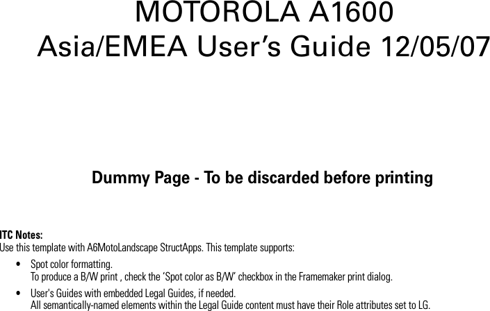 Dummy Page - To be discarded before printingITC Notes:Use this template with A6MotoLandscape StructApps. This template supports:•Spot color formatting.To produce a B/W print , check the ‘Spot color as B/W’ checkbox in the Framemaker print dialog. •User&apos;s Guides with embedded Legal Guides, if needed.All semantically-named elements within the Legal Guide content must have their Role attributes set to LG.MOTOROLA A1600 Asia/EMEA User’s Guide 12/05/07