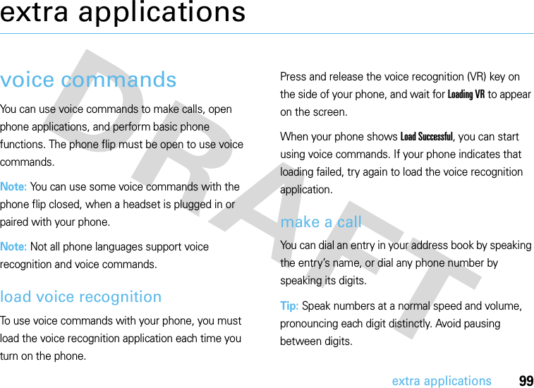 99extra applicationsextra applicationsvoice commandsYou can use voice commands to make calls, open phone applications, and perform basic phone functions. The phone flip must be open to use voice commands.Note: You can use some voice commands with the phone flip closed, when a headset is plugged in or paired with your phone.Note: Not all phone languages support voice recognition and voice commands.load voice recognitionTo use voice commands with your phone, you must load the voice recognition application each time you turn on the phone.Press and release the voice recognition (VR) key on the side of your phone, and wait for Loading VR to appear on the screen.When your phone shows Load Successful, you can start using voice commands. If your phone indicates that loading failed, try again to load the voice recognition application.make a callYou can dial an entry in your address book by speaking the entry’s name, or dial any phone number by speaking its digits.Tip: Speak numbers at a normal speed and volume, pronouncing each digit distinctly. Avoid pausing between digits.