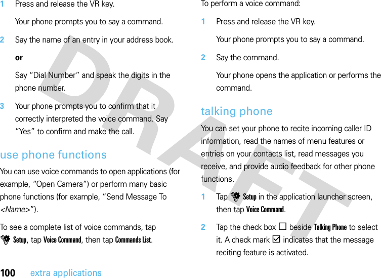 100extra applications  1Press and release the VR key.Your phone prompts you to say a command.2Say the name of an entry in your address book.orSay “Dial Number” and speak the digits in the phone number.3Your phone prompts you to confirm that it correctly interpreted the voice command. Say “Yes” to confirm and make the call.use phone functionsYou can use voice commands to open applications (for example, “Open Camera”) or perform many basic phone functions (for example, “Send Message To &lt;Name&gt;”).To see a complete list of voice commands, tap uSetup, tap Voice Command, then tap Commands List.To perform a voice command:  1Press and release the VR key.Your phone prompts you to say a command.2Say the command.Your phone opens the application or performs the command.talking phoneYou can set your phone to recite incoming caller ID information, read the names of menu features or entries on your contacts list, read messages you receive, and provide audio feedback for other phone functions.  1Tap uSetup in the application launcher screen, then tap Voice Command.2Tap the check boxe beside Talking Phone to select it. A check markd indicates that the message reciting feature is activated.