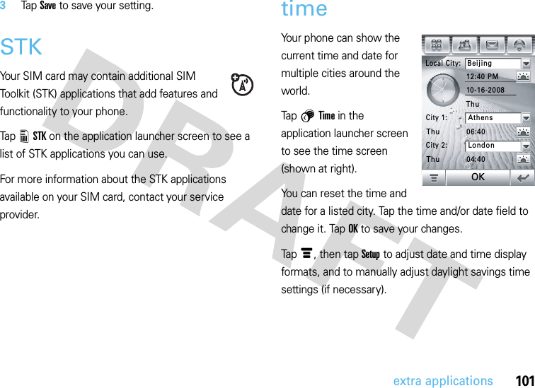 101extra applications3Tap Save to save your setting.STKYour SIM card may contain additional SIM Toolkit (STK) applications that add features and functionality to your phone.Tap 8STK on the application launcher screen to see a list of STK applications you can use.For more information about the STK applications available on your SIM card, contact your service provider.timeYour phone can show the current time and date for multiple cities around the world.Tap 5Time in the application launcher screen to see the time screen (shown at right).You can reset the time and date for a listed city. Tap the time and/or date field to change it. TapOK to save your changes.Tapé, then tap Setup to adjust date and time display formats, and to manually adjust daylight savings time settings (if necessary).Local City:Beijing12:40 PM06:4004:4010-16-2008City 1:AthensCity 2:LondonThuThuThuOK