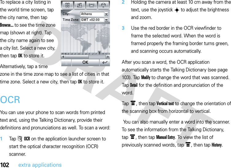 102extra applicationsTo replace a city listing in the world time screen, tap the city name, then tap Browse... to see the time zone map (shown at right). Tap the city name again to see a city list. Select a new city, then tapOK to store it.Alternatively, tap a time zone in the time zone map to see a list of cities in that time zone. Select a new city, then tapOK to store it.OCRYou can use your phone to scan words from printed text and, using the Talking Dictionary, provide their definitions and pronunciations as well. To scan a word:  1Tap Â OCR on the application launcher screen to start the optical character recognition (OCR) scanner.2Holding the camera at least 10 cm away from the text, use the joystick s to adjust the brightness and zoom. 3Use the red border in the OCR viewfinder to frame the selected word. When the word is framed properly the framing border turns green, and scanning occurs automatically.After you scan a word, the OCR application automatically starts the Talking Dictionary (see page 103). Tap Modify to change the word that was scanned. Tap Detail for the definition and pronunciation of the word.Tapé, then tap Vertical text to change the orientation of the scanning box from horizontal to vertical. You can also manually enter a word into the scanner. To see the information from the Talking Dictionary, tapé, then tap Manual Entry. To view the list of previously scanned words, tapé, then tap History.City:AthensTime Zone:GMT +02:00OK