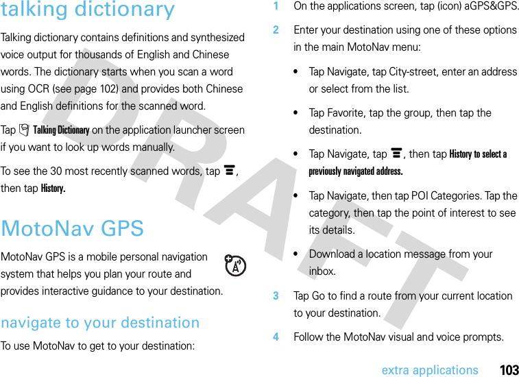 103extra applicationstalking dictionaryTalking dictionary contains definitions and synthesized voice output for thousands of English and Chinese words. The dictionary starts when you scan a word using OCR (see page 102) and provides both Chinese and English definitions for the scanned word.Tap Á Talking Dictionary on the application launcher screen if you want to look up words manually.To see the 30 most recently scanned words, tapé, then tap History.MotoNav GPSMotoNav GPS is a mobile personal navigation system that helps you plan your route and provides interactive guidance to your destination.navigate to your destinationTo use MotoNav to get to your destination:  1On the applications screen, tap (icon) aGPS&amp;GPS.2Enter your destination using one of these options in the main MotoNav menu:•Tap Navigate, tap City-street, enter an address or select from the list.•Tap Favorite, tap the group, then tap the destination.•Tap Navigate, tap é, then tap History to select a previously navigated address.•Tap Navigate, then tap POI Categories. Tap the category, then tap the point of interest to see its details.•Download a location message from your inbox.3Tap Go to find a route from your current location to your destination.4Follow the MotoNav visual and voice prompts.