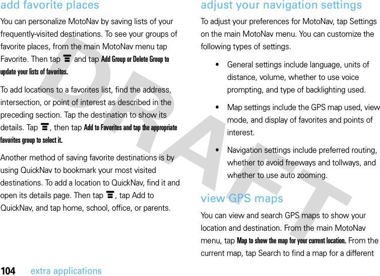 104extra applicationsadd favorite placesYou can personalize MotoNav by saving lists of your frequently-visited destinations. To see your groups of favorite places, from the main MotoNav menu tap Favorite. Then tap é and tap Add Group or Delete Group to update your lists of favorites.To add locations to a favorites list, find the address, intersection, or point of interest as described in the preceding section. Tap the destination to show its details. Tapé, then tap Add to Favorites and tap the appropriate favorites group to select it. Another method of saving favorite destinations is by using QuickNav to bookmark your most visited destinations. To add a location to QuickNav, find it and open its details page. Then tap é, tap Add to QuickNav, and tap home, school, office, or parents.adjust your navigation settingsTo adjust your preferences for MotoNav, tap Settings on the main MotoNav menu. You can customize the following types of settings.•General settings include language, units of distance, volume, whether to use voice prompting, and type of backlighting used.•Map settings include the GPS map used, view mode, and display of favorites and points of interest.•Navigation settings include preferred routing, whether to avoid freeways and tollways, and whether to use auto zooming.view GPS mapsYou can view and search GPS maps to show your location and destination. From the main MotoNav menu, tap Map to show the map for your current location. From the current map, tap Search to find a map for a different 