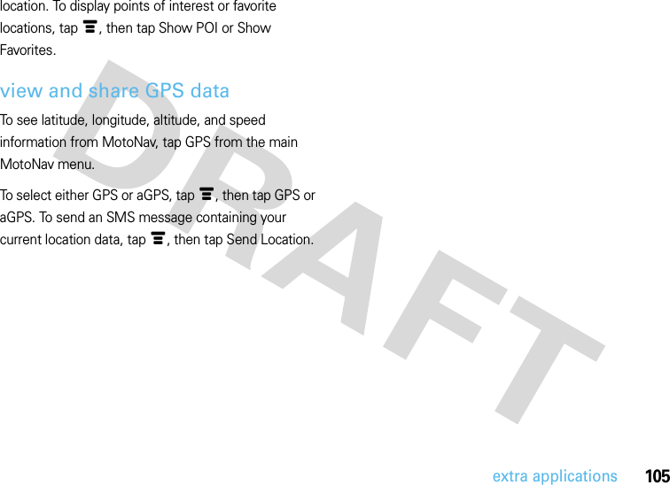 105extra applicationslocation. To display points of interest or favorite locations, tap é, then tap Show POI or Show Favorites. view and share GPS dataTo see latitude, longitude, altitude, and speed information from MotoNav, tap GPS from the main MotoNav menu. To select either GPS or aGPS, tap é, then tap GPS or aGPS. To send an SMS message containing your current location data, tap é, then tap Send Location.