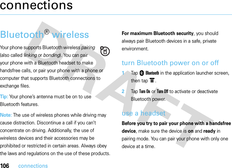 106connectionsconnectionsBluetooth® wirelessYour phone supports Bluetooth wireless pairing (also called linking or bonding). You can pair your phone with a Bluetooth headset to make handsfree calls, or pair your phone with a phone or computer that supports Bluetooth connections to exchange files.Tip: Your phone’s antenna must be on to use Bluetooth features.Note: The use of wireless phones while driving may cause distraction. Discontinue a call if you can’t concentrate on driving. Additionally, the use of wireless devices and their accessories may be prohibited or restricted in certain areas. Always obey the laws and regulations on the use of these products.For maximum Bluetooth security, you should always pair Bluetooth devices in a safe, private environment.turn Bluetooth power on or off  1Tap 0Bluetooth in the application launcher screen, then tapé.2Tap Turn On or Turn Off to activate or deactivate Bluetooth power.use a headsetBefore you try to pair your phone with a handsfree device, make sure the device is on and ready in pairing mode. You can pair your phone with only one device at a time.